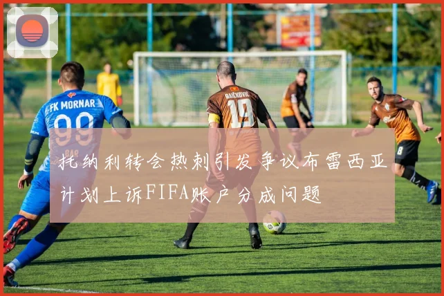托纳利转会热刺引发争议布雷西亚计划上诉FIFA账户分成问题