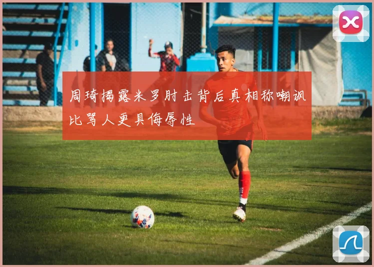 周琦揭露米罗肘击背后真相称嘲讽比骂人更具侮辱性