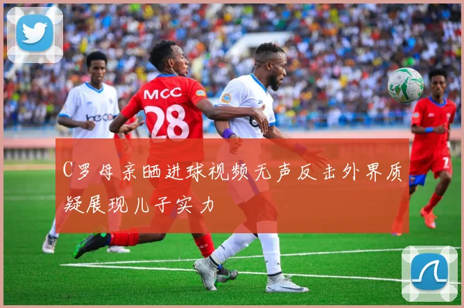 C罗母亲晒进球视频无声反击外界质疑展现儿子实力