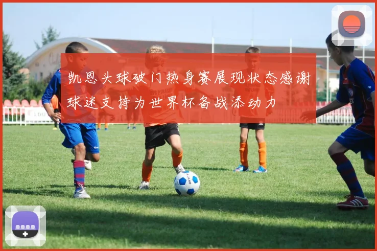 凯恩头球破门热身赛展现状态感谢球迷支持为世界杯备战添动力