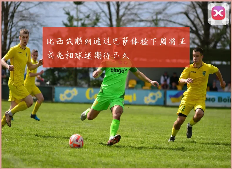 比西武顺利通过巴萨体检下周将正式亮相球迷期待已久