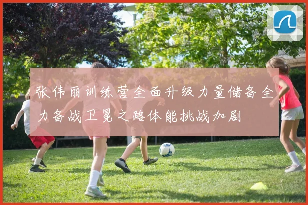 张伟丽训练营全面升级力量储备全力备战卫冕之路体能挑战加剧