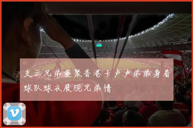 支云兄弟重聚香港卡卢卢弟弟身着球队球衣展现兄弟情
