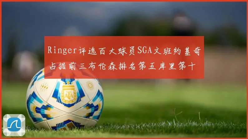 Ringer评选百大球员SGA文班约基奇占据前三布伦森排名第五库里第十杜兰特第十六詹姆斯第二十