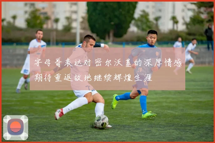 字母哥表达对密尔沃基的深厚情感期待重返故地继续辉煌生涯